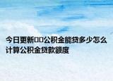 今日更新??公積金能貸多少怎么計算公積金貸款額度