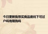 今日更新我想買商品房問下可過戶嗎有限購嗎