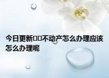 今日更新??不動產(chǎn)怎么辦理應(yīng)該怎么辦理呢