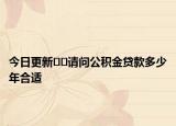 今日更新??請(qǐng)問公積金貸款多少年合適