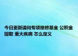今日更新請問專項(xiàng)維修基金 公積金提取 重大疾病 怎么定義
