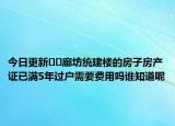 今日更新??廊坊統(tǒng)建樓的房子房產(chǎn)證已滿5年過戶需要費用嗎誰知道呢