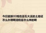 今日更新??現(xiàn)在藍(lán)石大溪的土地證怎么辦理呢流程是怎么樣的呢