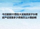 今日更新??想在大溪地買房子辦理房產(chǎn)證需要多少費(fèi)用怎么計(jì)算的呢