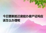 今日更新抵遷房能辦房產(chǎn)證嗎應(yīng)該怎么辦理呢