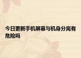 今日更新手機(jī)屏幕與機(jī)身分離有危險(xiǎn)嗎