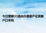 今日更新??請問辦理房產(chǎn)證需要戶口本嗎