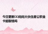 今日更新??問問大伙住房公積金卡能取錢嗎