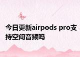今日更新airpods pro支持空間音頻嗎