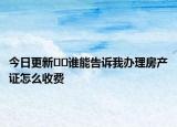 今日更新??誰能告訴我辦理房產(chǎn)證怎么收費(fèi)