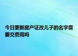 今日更新房產(chǎn)證改兒子的名字需要交費(fèi)用嗎