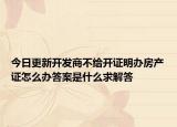 今日更新開(kāi)發(fā)商不給開(kāi)證明辦房產(chǎn)證怎么辦答案是什么求解答