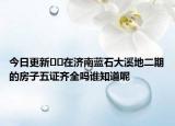 今日更新??在濟(jì)南藍(lán)石大溪地二期的房子五證齊全嗎誰知道呢