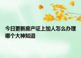 今日更新房產(chǎn)證上加人怎么辦理哪個(gè)大神知道