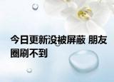 今日更新沒被屏蔽 朋友圈刷不到