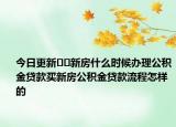 今日更新??新房什么時候辦理公積金貸款買新房公積金貸款流程怎樣的