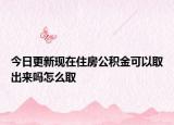 今日更新現(xiàn)在住房公積金可以取出來嗎怎么取