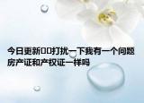 今日更新??打擾一下我有一個問題房產(chǎn)證和產(chǎn)權(quán)證一樣嗎