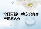今日更新??房東沒有房產(chǎn)證怎么辦