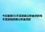 今日更新??不買房能公積金貸款嗎不買房如何用公積金貸款