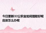 今日更新??公積金如何提取好呢應該怎么辦呢