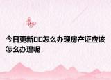 今日更新??怎么辦理房產(chǎn)證應(yīng)該怎么辦理呢