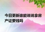 今日更新誰能說說拿房產(chǎn)證要錢嗎