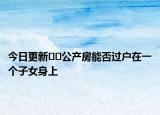 今日更新??公產(chǎn)房能否過戶在一個子女身上