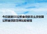 今日更新??公積金貸款怎么貸劃算公積金貸款怎樣比較省錢