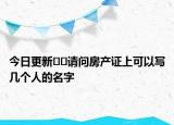今日更新??請問房產(chǎn)證上可以寫幾個人的名字