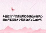 今日更新??濟(jì)南建邦原香溪谷的房子辦理房產(chǎn)證需要多少費(fèi)用應(yīng)該怎么查詢呢