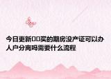 今日更新??買的期房沒產(chǎn)證可以辦人戶分離嗎需要什么流程