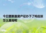 今日更新查房產(chǎn)證辦下了嗎應(yīng)該怎么查詢呢