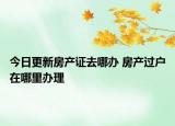 今日更新房產(chǎn)證去哪辦 房產(chǎn)過戶在哪里辦理
