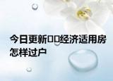 今日更新??經(jīng)濟(jì)適用房怎樣過戶