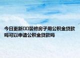 今日更新??裝修房子用公積金貸款嗎可以申請(qǐng)公積金貸款嗎