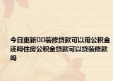 今日更新??裝修貸款可以用公積金還嗎住房公積金貸款可以貸裝修款嗎