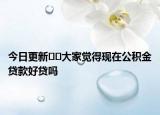 今日更新??大家覺得現(xiàn)在公積金貸款好貸嗎