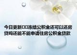 今日更新??凍結(jié)公積金還可以還房貸嗎還能不能申請住房公積金貸款