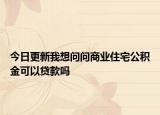 今日更新我想問問商業(yè)住宅公積金可以貸款嗎
