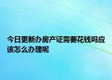 今日更新辦房產(chǎn)證需要花錢(qián)嗎應(yīng)該怎么辦理呢