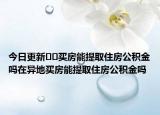 今日更新??買房能提取住房公積金嗎在異地買房能提取住房公積金嗎