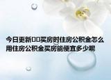 今日更新??買房時(shí)住房公積金怎么用住房公積金買房能便宜多少呢