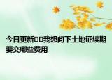 今日更新??我想問下土地證續(xù)期要交哪些費用