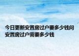 今日更新安置房過戶要多少錢問安置房過戶需要多少錢