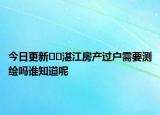 今日更新??湛江房產(chǎn)過戶需要測繪嗎誰知道呢