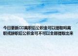 今日更新??離職后公積金可以提取嗎離職或辭職后公積金可不可以全部提取出來