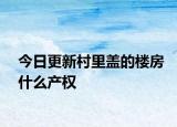 今日更新村里蓋的樓房什么產(chǎn)權(quán)