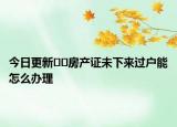 今日更新??房產(chǎn)證未下來過戶能怎么辦理