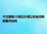 今日更新??現(xiàn)在辦理公積金貸款需要評(píng)估嗎